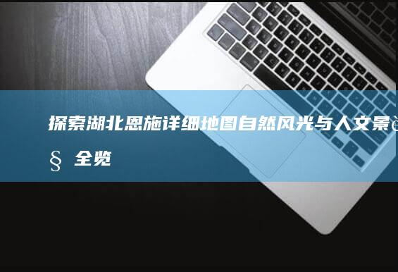 探索湖北恩施详细地图：自然风光与人文景观全览